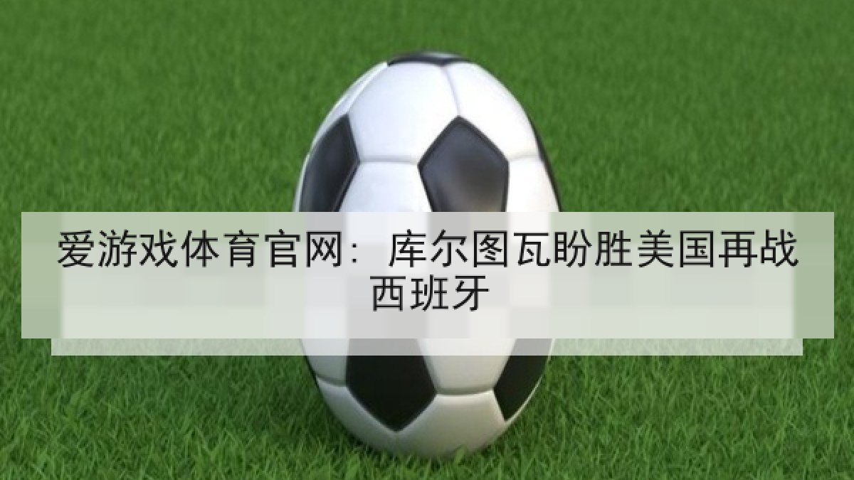 爱游戏体育官网: 库尔图瓦盼胜美国再战西班牙