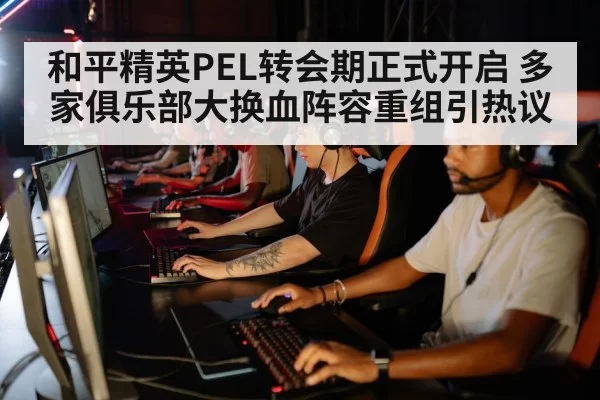 和平精英PEL转会期正式开启 多家俱乐部大换血阵容重组引热议