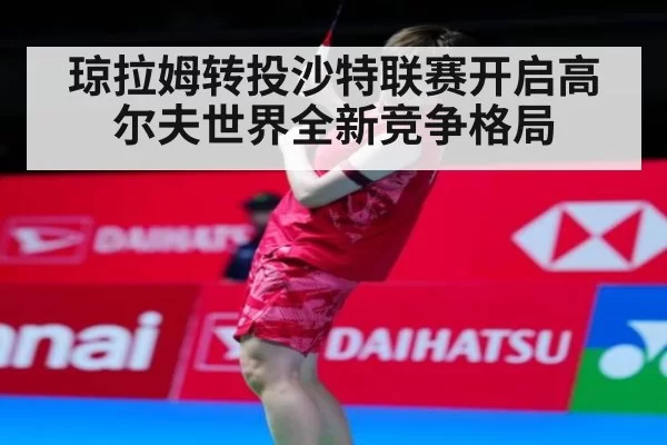 琼拉姆转投沙特联赛开启高尔夫世界全新竞争格局